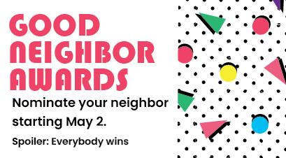 Good Neighbor Awards. Nominate your neighbor starting May 2. Spoiler: Everybody wins.
